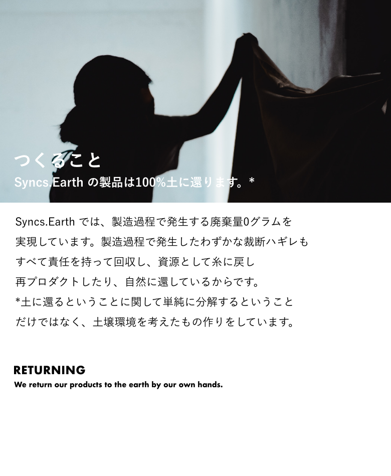 つくること Syncs.Earth の製品は100%⼟に還ります。* Syncs.Earth では、製造過程で発⽣する 廃棄量0グラムを実現しています。 製造過程で発⽣したわずかな裁断ハギレも すべて責任を持って回収し、 資源として⽷に戻し再プロダクトしたり、 ⾃然に還しているからです。 *⼟に還るということに関して 単純に分解するということだけではなく、 ⼟壌環境を考えたもの作りをしています。