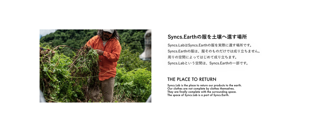 Syncs.Earthの服を⼟壌へ還す場所 Syncs.LabはSyncs.Earthの服を実際に還す場所です。 Syncs.Earthの服は、服そのものだけでは成り⽴ちません。 周りの空間によってはじめて成り⽴ちます。 Syncs.Labという空間は、Syncs.Earthの⼀部です。  THE PLACE TO RETURN Syncs.Lab is the place to return our products to the earth. Our clothes are not complete by clothes themselves. They are finally complete with the surrounding space. The space of Syncs.Lab is a part of Syncs.Earth.