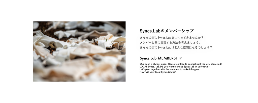 Syncs.Labのメンバーシップ あなたの街にSyncs.Labをつくってみませんか？ メンバーと共に実現する⽅法を考えましょう。 あなたの街のSyncs.Labはどんな空間になるでしょう？  Syncs.Lab MEMBERSHIP Our door is always open. Please feel free to contact us if you are interested! LOCAL Syncs. Lab.Do you want to make Syncs.Lab in your town? Letʼs plan together with the members to make it happen. How will your local Syncs.Lab be?