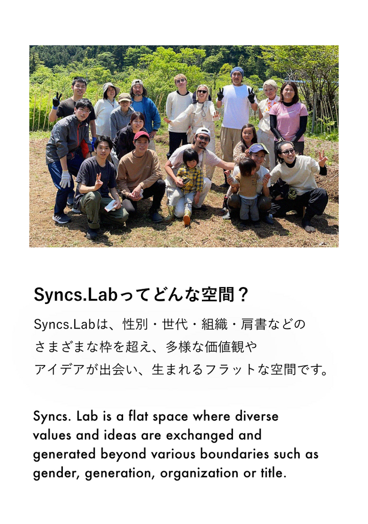 Syncs.Labってどんな空間？ Syncs.Labは、性別・世代・組織・肩書などのさまざまな枠を超え、 多様な価値観やアイデアが出会い、⽣まれるフラットな空間です。  Syncs. Lab is a flat space where diverse values and ideas are exchanged and generated beyond various boundaries such as gender, generation, organization or title.